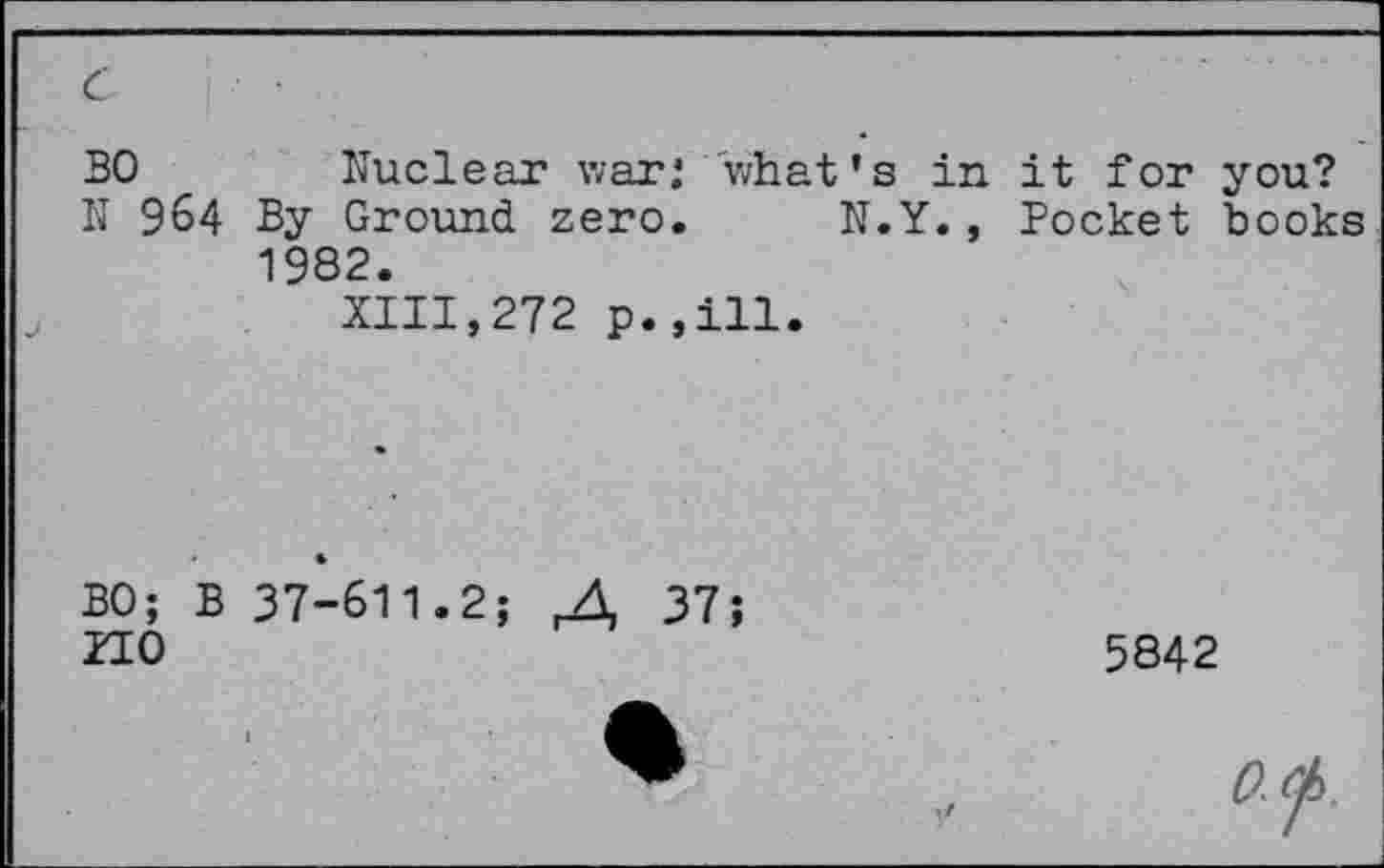 ﻿BO	Nuclear war; what’s in it for you?
N 964 By Ground zero. N.Y., Pocket books 1982.
XIII,272 p.,ill.
BO; B 37-611.2;	37;
ITO
5842